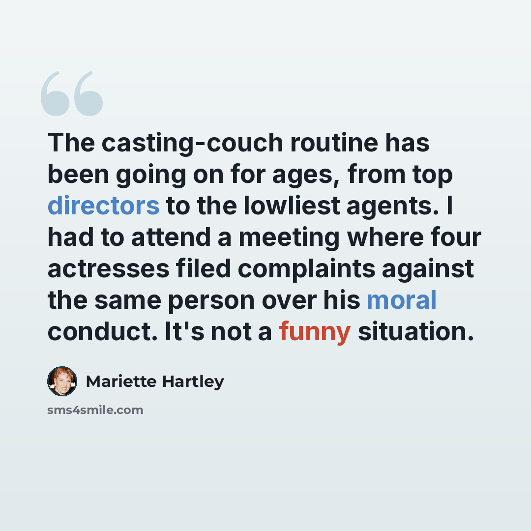 “The casting-couch routine has been going on for ages, from top directors to the lowliest agents. I had to attend a meeting where four actresses filed complaints against the same person over his moral conduct. It's not a funny situation.” quote by Mariette Hartley