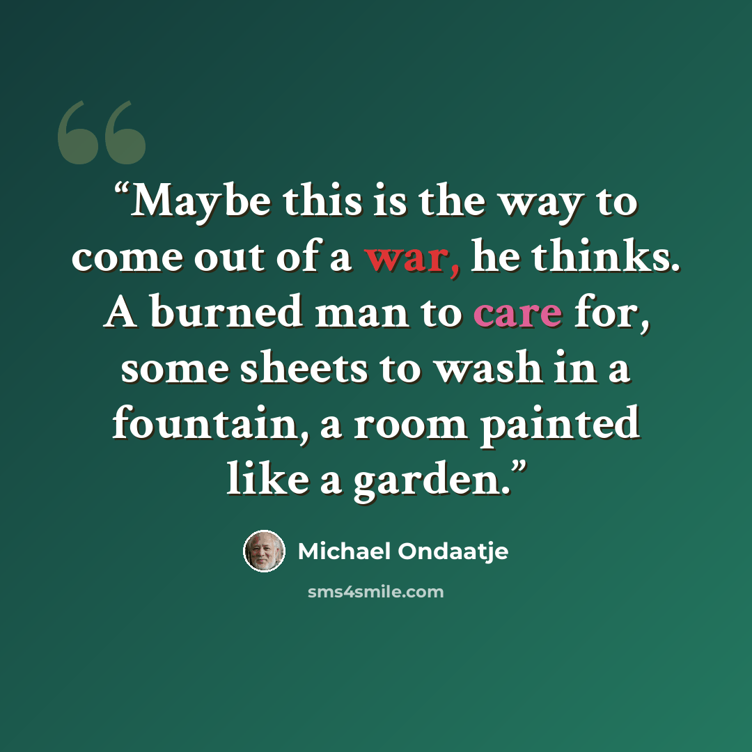 “Maybe this is the way to come out of a war, he thinks. A burned man to care for, some sheets to wash in a fountain, a room painted like a garden.” quote by Michael Ondaatje