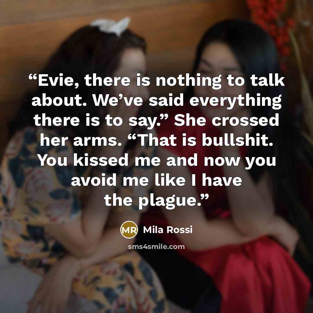 “Evie, there is nothing to talk about. We’ve said everything there is to say.” She crossed her arms. “That is bullshit. You kissed me and now you avoid me like I have the plague.” quote by Mila Rossi