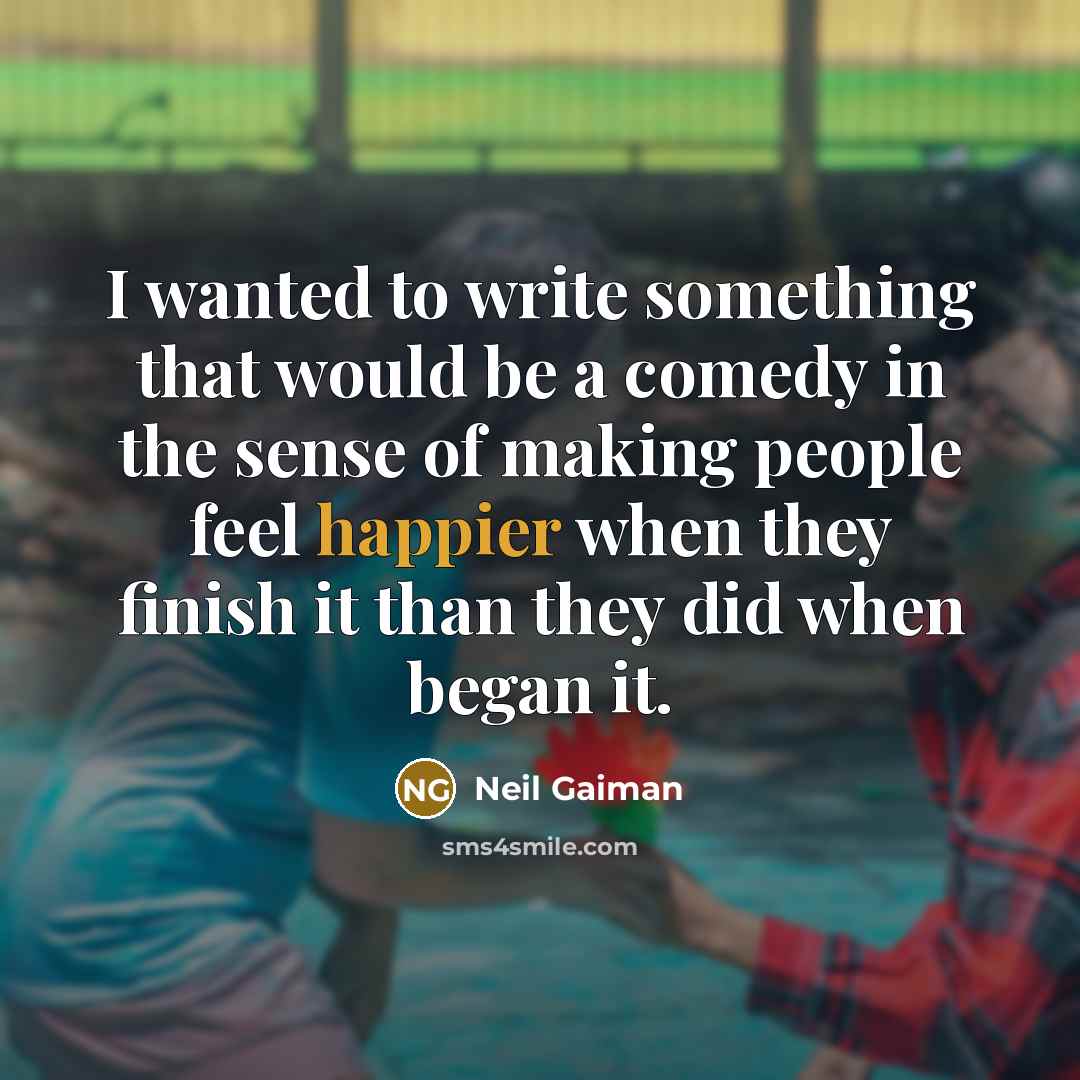 “I wanted to write something that would be a comedy in the sense of making people feel happier when they finish it than they did when began it.” quote by Neil Gaiman