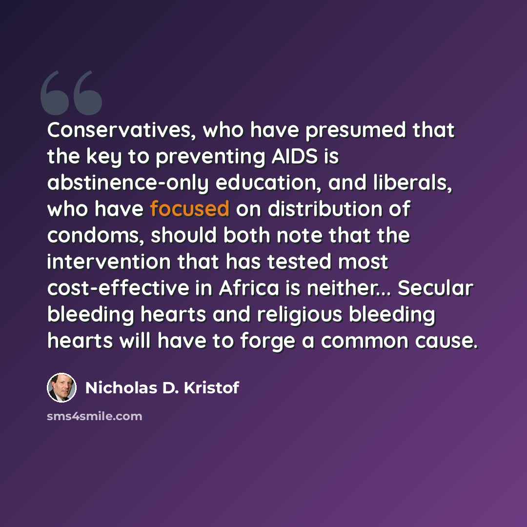 “Conservatives, who have presumed that the key to preventing AIDS is abstinence-only education, and liberals, who have focused on distribution of condoms, should both note that the intervention that has tested most cost-effective in Africa is neither... Secular bleeding hearts and religious…” quote by Nicholas D. Kristof
