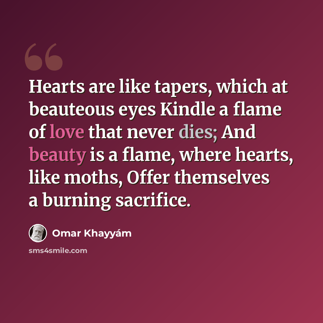 “Hearts are like tapers, which at beauteous eyes Kindle a flame of love that never dies; And beauty is a flame, where hearts, like moths, Offer themselves a burning sacrifice.” quote by Omar Khayyam