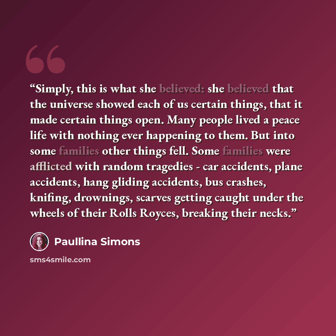 “Simply, this is what she believed: she believed that the universe showed each of us certain things, that it made certain things open. Many people lived a peace life with nothing ever happening to them. But into some families other things fell. Some families were afflicted with random tragedies…” quote by Paullina Simons