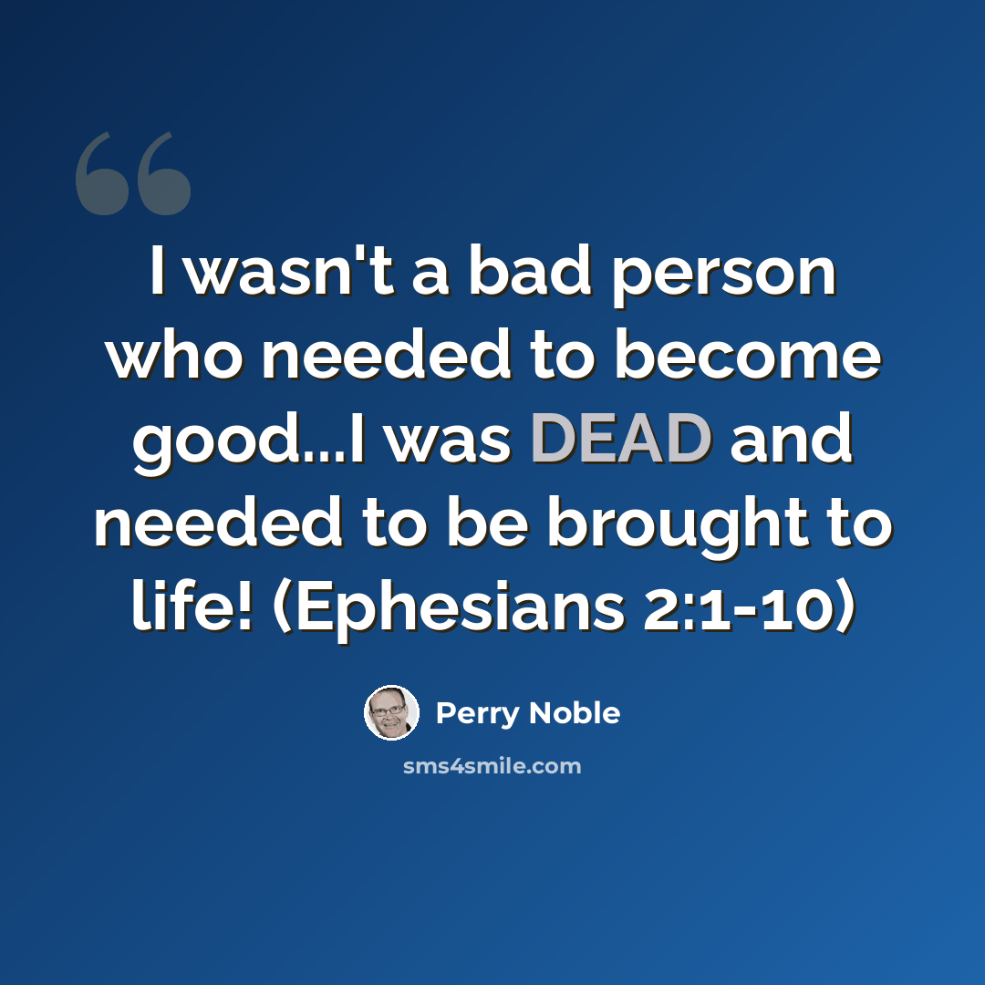 “I wasn't a bad person who needed to become good...I was DEAD and needed to be brought to life! (Ephesians 2:1-10)” quote by Perry Noble