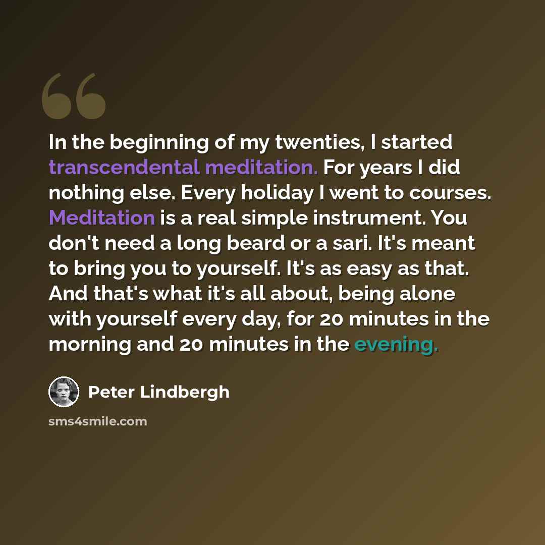 “In the beginning of my twenties, I started transcendental meditation. For years I did nothing else. Every holiday I went to courses. Meditation is a real simple instrument. You don't need a long beard or a sari. It's meant to bring you to yourself. It's as easy as that. And that's what it's all…” quote by Peter Lindbergh
