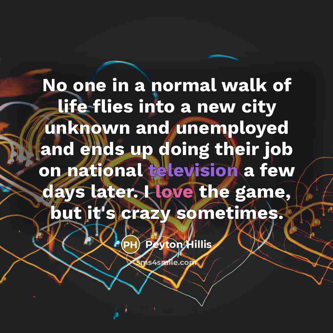“No one in a normal walk of life flies into a new city unknown and unemployed and ends up doing their job on national television a few days later. I love the game, but it's crazy sometimes.” quote by Peyton Hillis