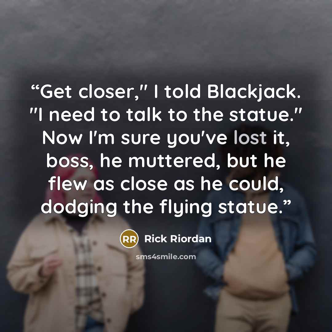 “Get closer," I told Blackjack. "I need to talk to the statue." Now I'm sure you've lost it, boss, he muttered, but he flew as close as he could, dodging the flying statue.” quote by Rick Riordan