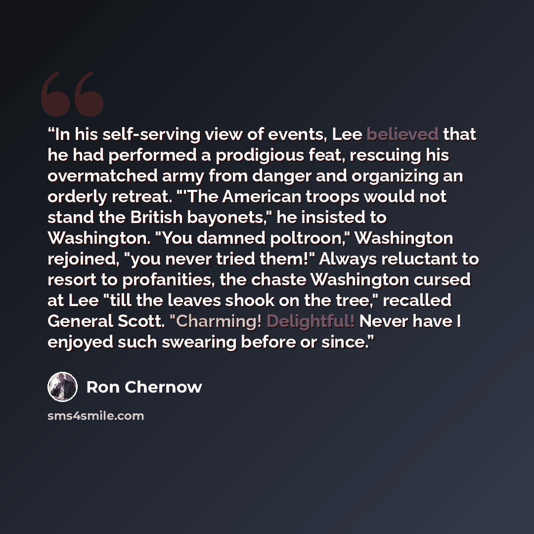 “In his self-serving view of events, Lee believed that he had performed a prodigious feat, rescuing his overmatched army from danger and organizing an orderly retreat. "'The American troops would not stand the British bayonets," he insisted to Washington. "You damned poltroon," Washington rejoined…” quote by Ron Chernow