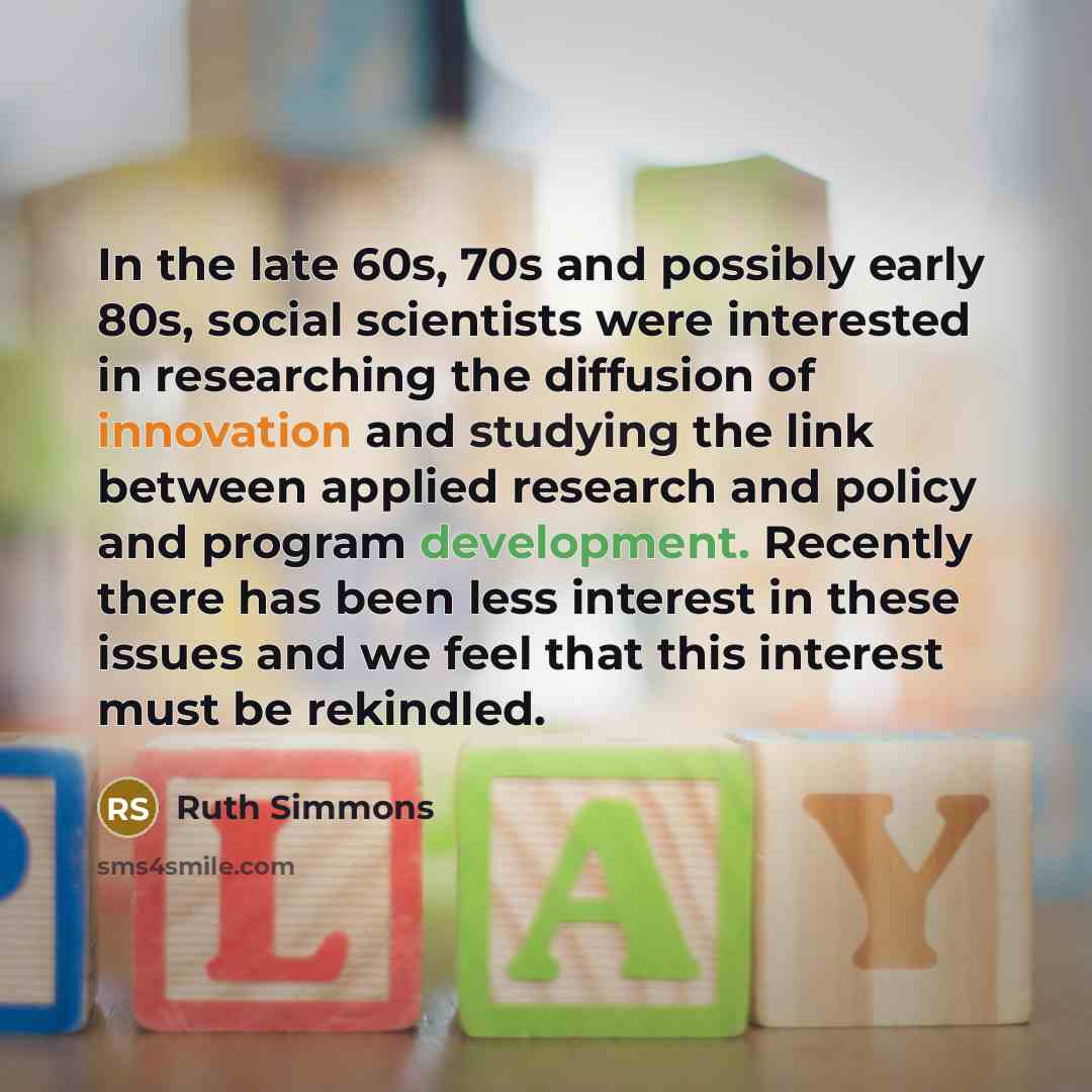“In the late 60s, 70s and possibly early 80s, social scientists were interested in researching the diffusion of innovation and studying the link between applied research and policy and program development. Recently there has been less interest in these issues and we feel that this interest must be…” quote by Ruth Simmons