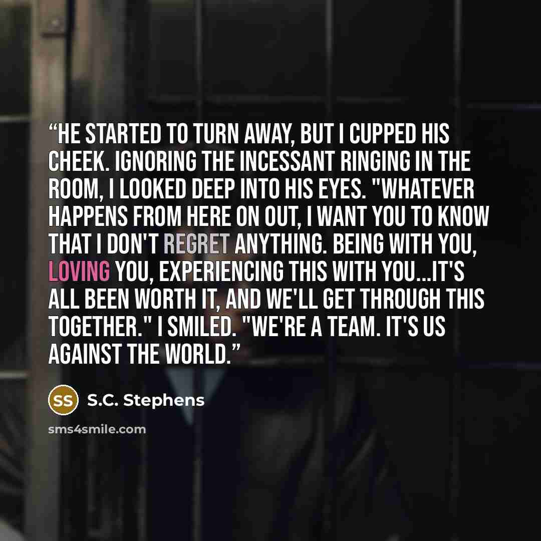 “He started to turn away, but I cupped his cheek. Ignoring the incessant ringing in the room, I looked deep into his eyes. "Whatever happens from here on out, I want you to know that I don't regret anything. Being with you, loving you, experiencing this with you...it's all been worth it, and we'll…” quote by S.C. Stephens
