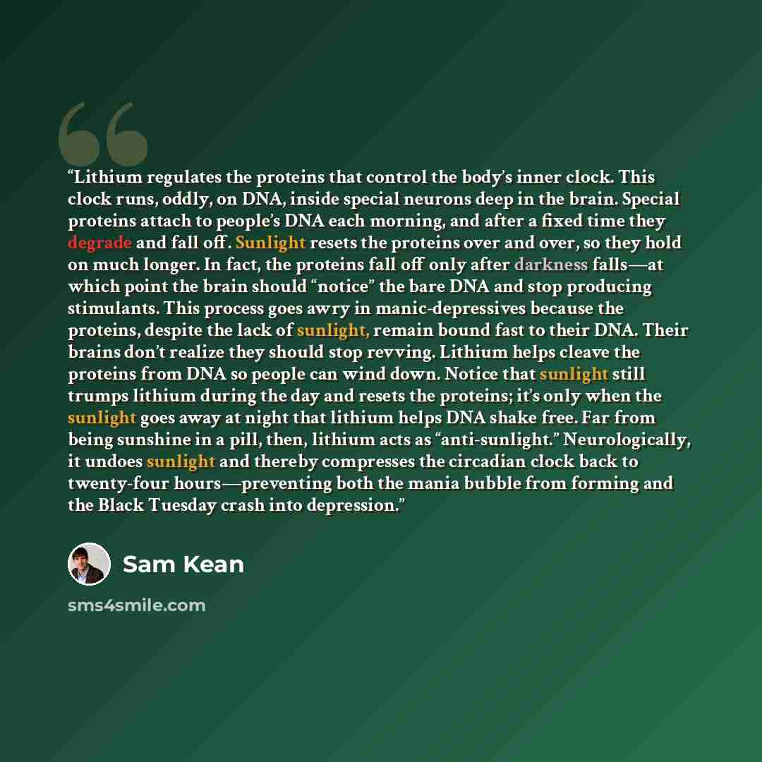 “Lithium regulates the proteins that control the body’s inner clock. This clock runs, oddly, on DNA, inside special neurons deep in the brain. Special proteins attach to people’s DNA each morning, and after a fixed time they degrade and fall off. Sunlight resets the proteins over and over, so they…” quote by Sam Kean