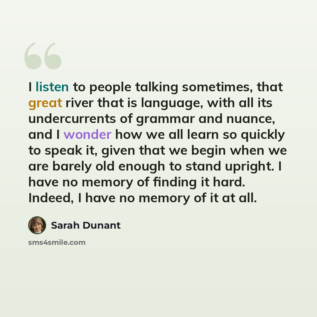 “I listen to people talking sometimes, that great river that is language, with all its undercurrents of grammar and nuance, and I wonder how we all learn so quickly to speak it, given that we begin when we are barely old enough to stand upright. I have no memory of finding it hard. Indeed, I have…” quote by Sarah Dunant