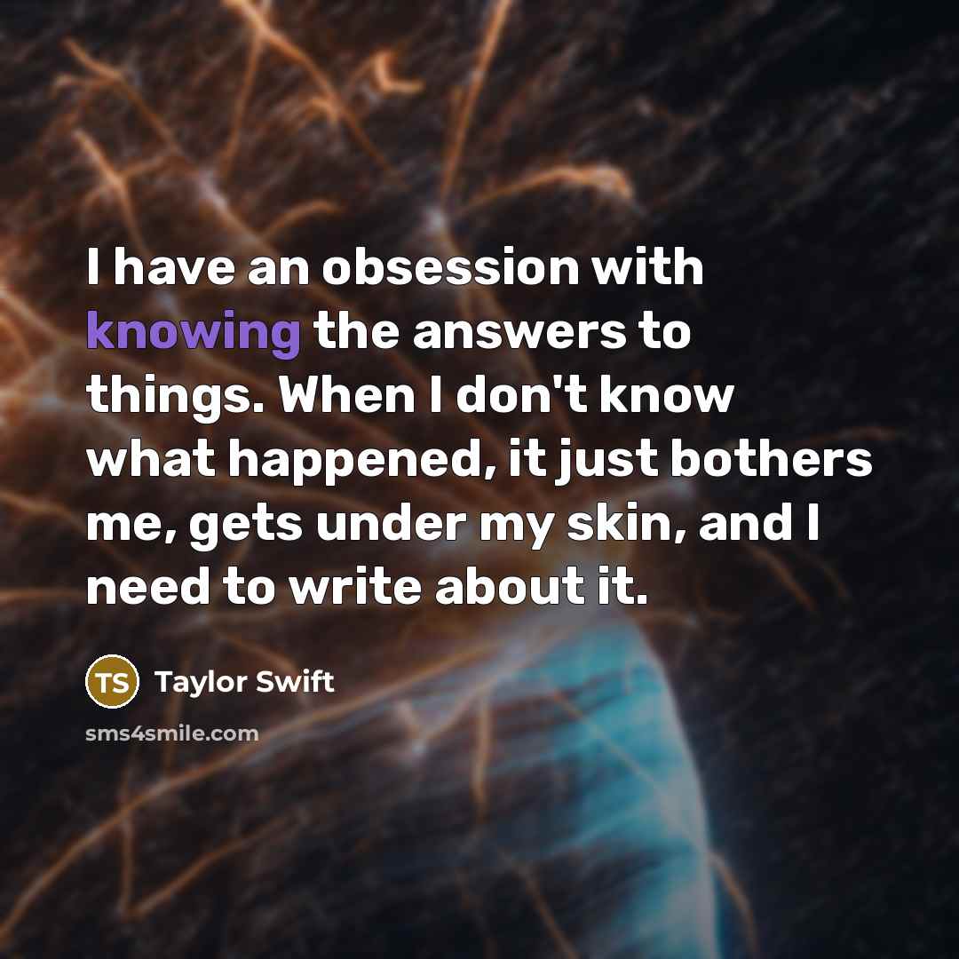“I have an obsession with knowing the answers to things. When I don't know what happened, it just bothers me, gets under my skin, and I need to write about it.” quote by Taylor Swift