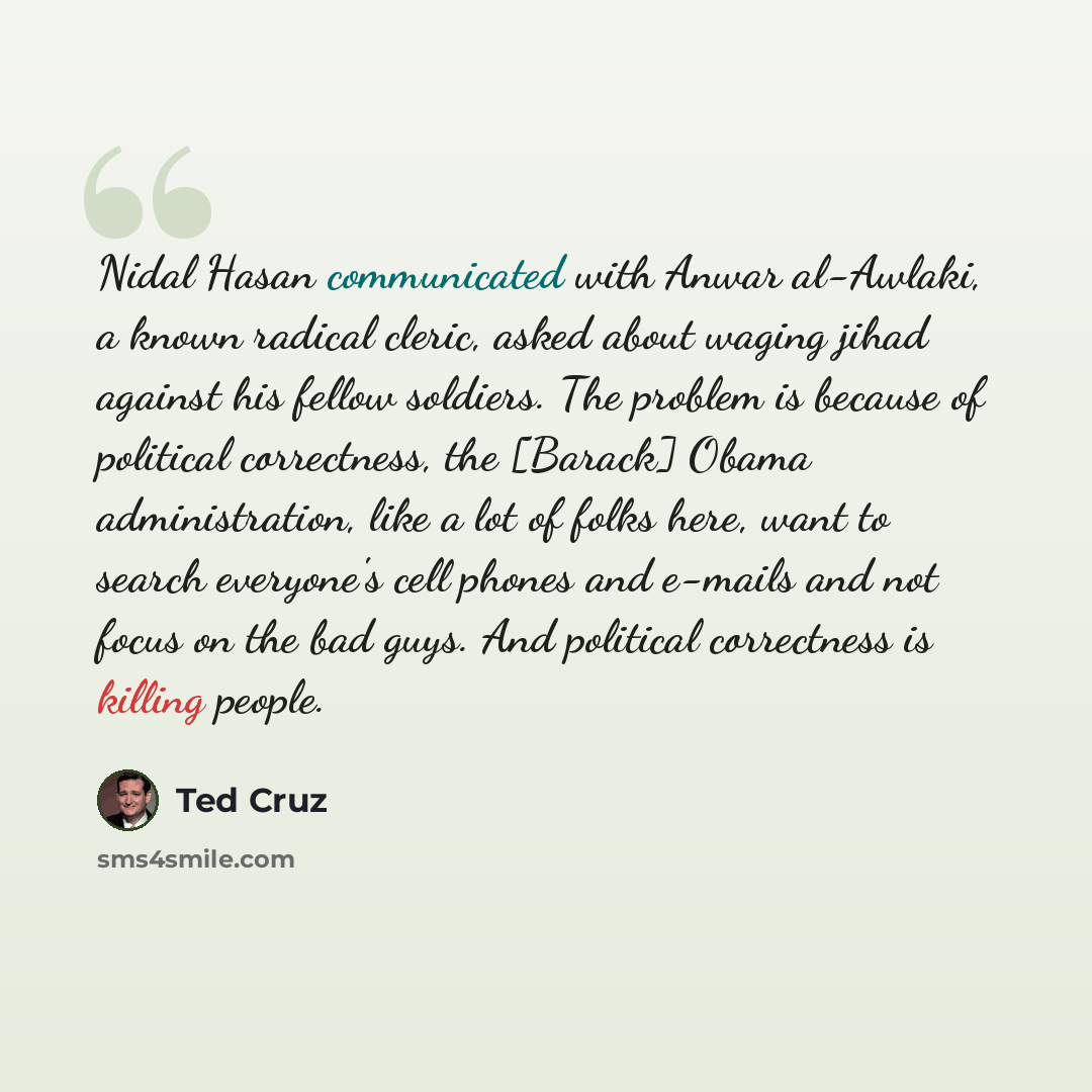 “Nidal Hasan communicated with Anwar al-Awlaki, a known radical cleric, asked about waging jihad against his fellow soldiers. The problem is because of political correctness, the [Barack] Obama administration, like a lot of folks here, want to search everyone's cell phones and e-mails and not focus…” quote by Ted Cruz