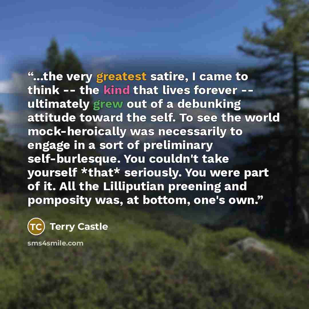 “...the very greatest satire, I came to think -- the kind that lives forever -- ultimately grew out of a debunking attitude toward the self. To see the world mock-heroically was necessarily to engage in a sort of preliminary self-burlesque. You couldn't take yourself *that* seriously. You were part…” quote by Terry Castle