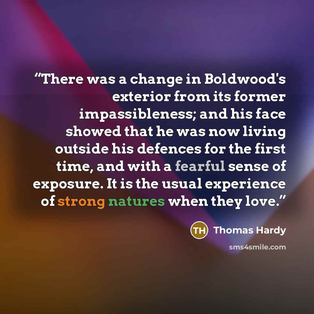 “There was a change in Boldwood's exterior from its former impassibleness; and his face showed that he was now living outside his defences for the first time, and with a fearful sense of exposure. It is the usual experience of strong natures when they love.” quote by Thomas Hardy