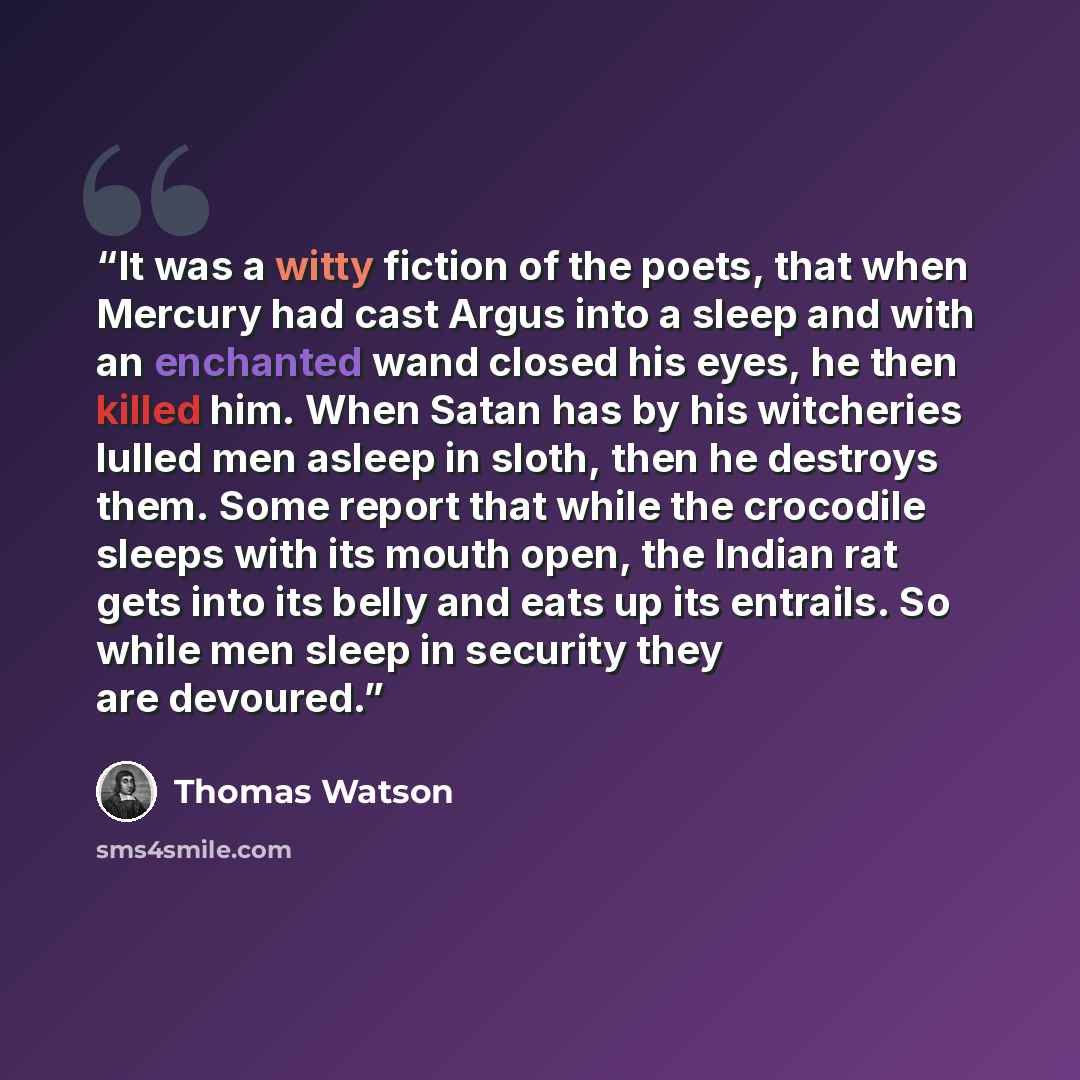 “It was a witty fiction of the poets, that when Mercury had cast Argus into a sleep and with an enchanted wand closed his eyes, he then killed him. When Satan has by his witcheries lulled men asleep in sloth, then he destroys them. Some report that while the crocodile sleeps with its mouth open…” quote by Thomas Watson