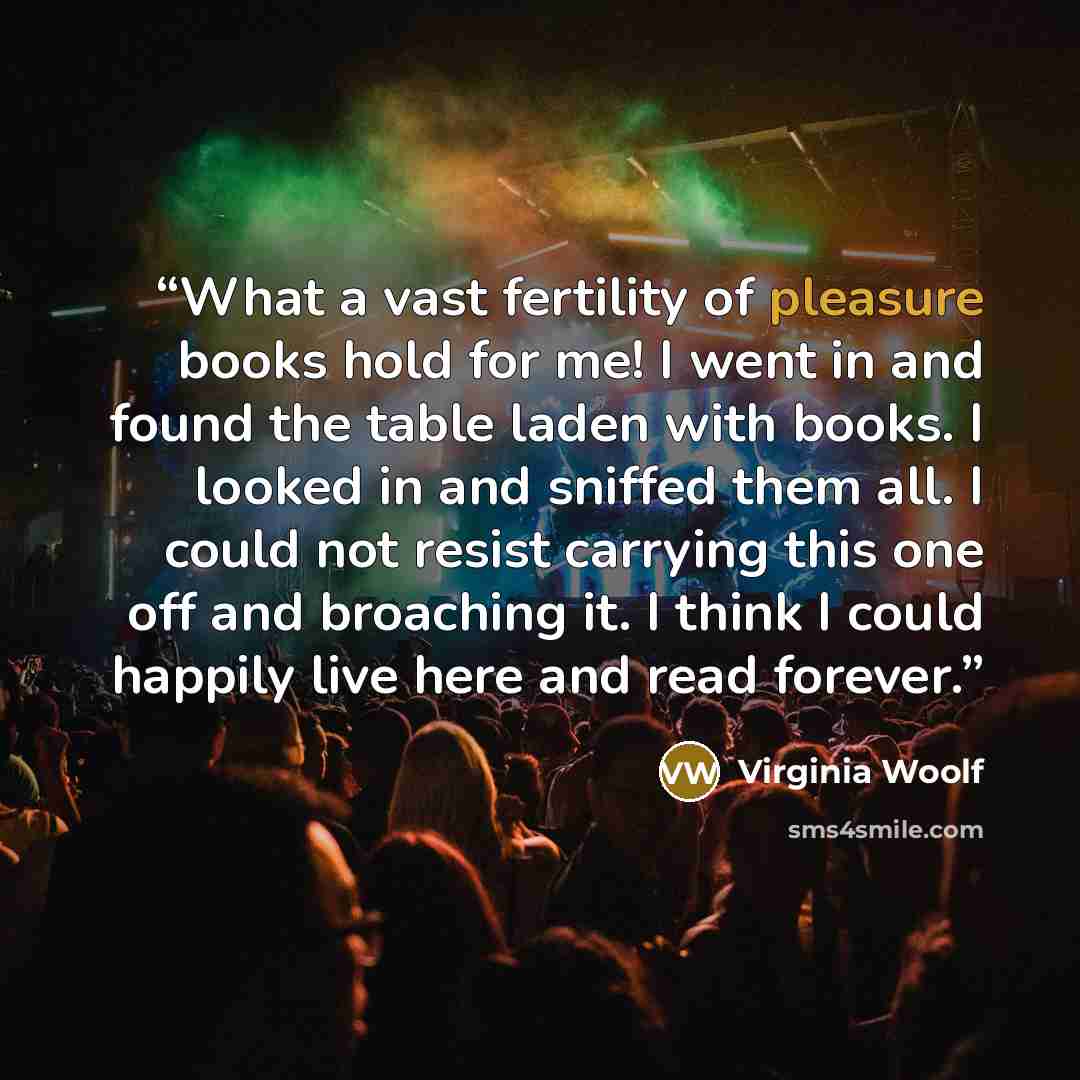 “What a vast fertility of pleasure books hold for me! I went in and found the table laden with books. I looked in and sniffed them all. I could not resist carrying this one off and broaching it. I think I could happily live here and read forever.” quote by Virginia Woolf