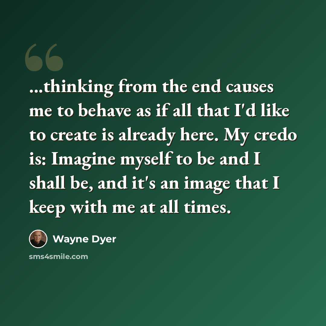 “...thinking from the end causes me to behave as if all that I'd like to create is already here. My credo is: Imagine myself to be and I shall be, and it's an image that I keep with me at all times.” quote by Wayne Dyer