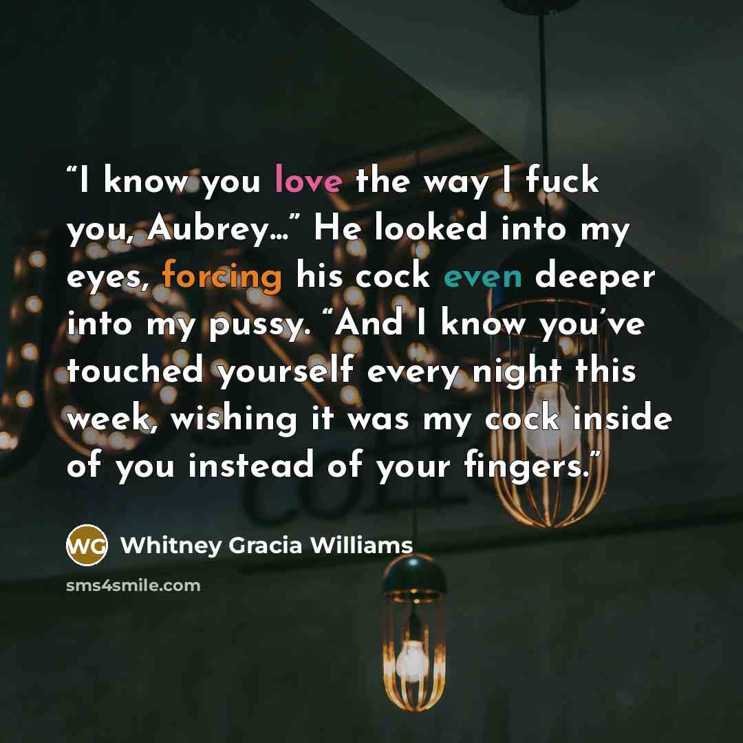 “I know you love the way I fuck you, Aubrey...” He looked into my eyes, forcing his cock even deeper into my pussy. “And I know you’ve touched yourself every night this week, wishing it was my cock inside of you instead of your fingers.” quote by Whitney Gracia Williams