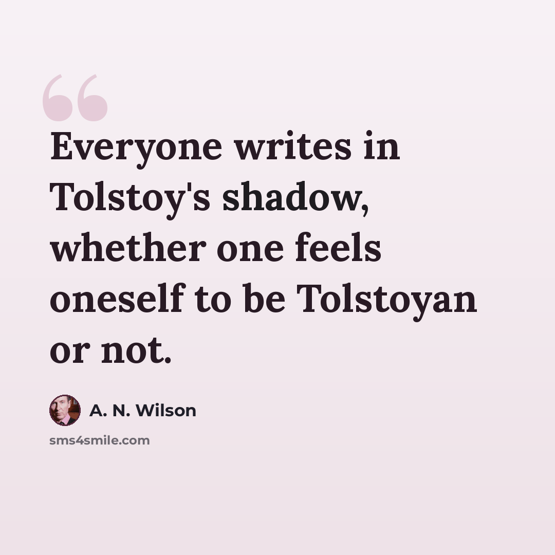 “Everyone writes in Tolstoy's shadow, whether one feels oneself to be Tolstoyan or not.” quote by A. N. Wilson
