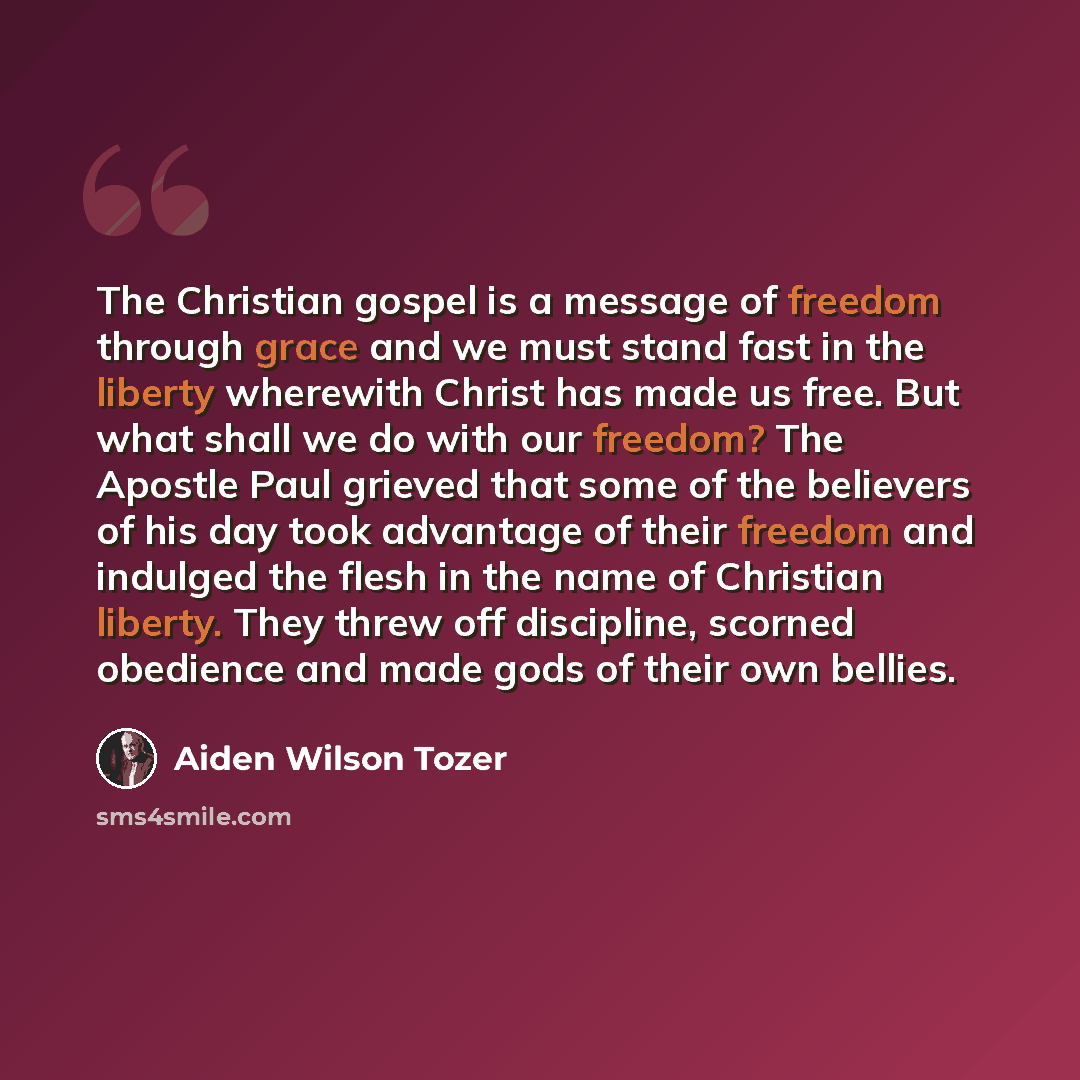 “The Christian gospel is a message of freedom through grace and we must stand fast in the liberty wherewith Christ has made us free. But what shall we do with our freedom? The Apostle Paul grieved that some of the believers of his day took advantage of their freedom and indulged the flesh in the…” quote by Aiden Wilson Tozer