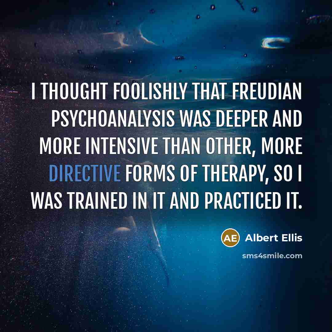 “I thought foolishly that Freudian psychoanalysis was deeper and more intensive than other, more directive forms of therapy, so I was trained in it and practiced it.” quote by Albert Ellis