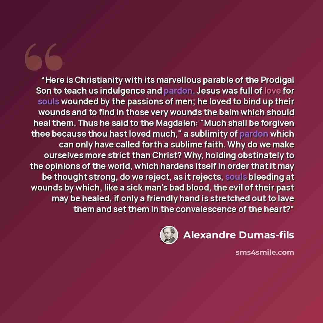 “Here is Christianity with its marvellous parable of the Prodigal Son to teach us indulgence and pardon. Jesus was full of love for souls wounded by the passions of men; he loved to bind up their wounds and to find in those very wounds the balm which should heal them. Thus he said to the Magdalen…” quote by Alexandre Dumas-fils