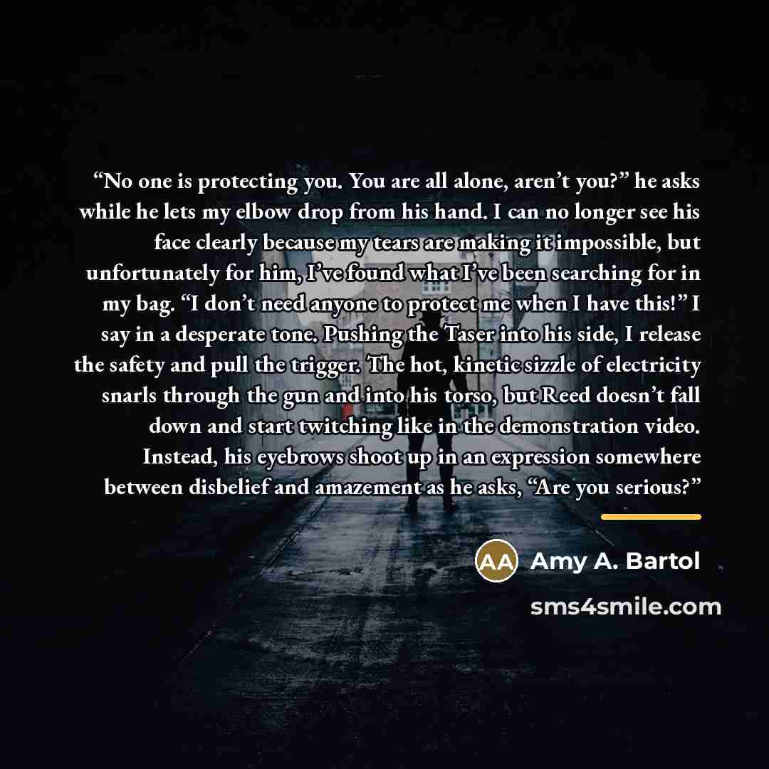 “No one is protecting you. You are all alone, aren’t you?” he asks while he lets my elbow drop from his hand. I can no longer see his face clearly because my tears are making it impossible, but unfortunately for him, I’ve found what I’ve been searching for in my bag. “I don’t need anyone to protect…” quote by Amy A. Bartol