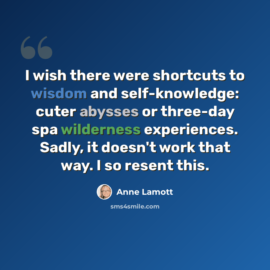 “I wish there were shortcuts to wisdom and self-knowledge: cuter abysses or three-day spa wilderness experiences. Sadly, it doesn't work that way. I so resent this.” quote by Anne Lamott