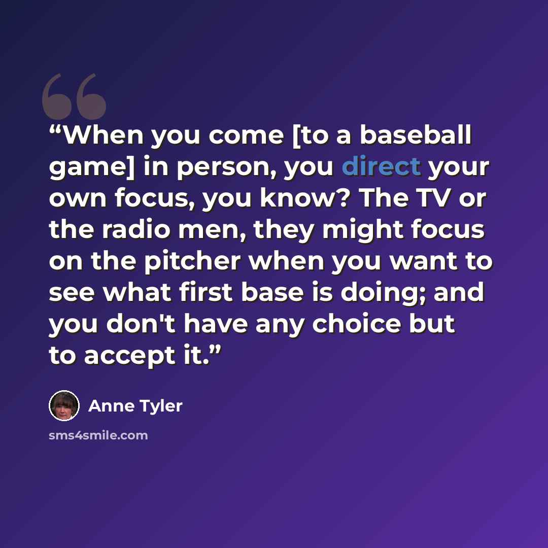 “When you come [to a baseball game] in person, you direct your own focus, you know? The TV or the radio men, they might focus on the pitcher when you want to see what first base is doing; and you don't have any choice but to accept it.” quote by Anne Tyler