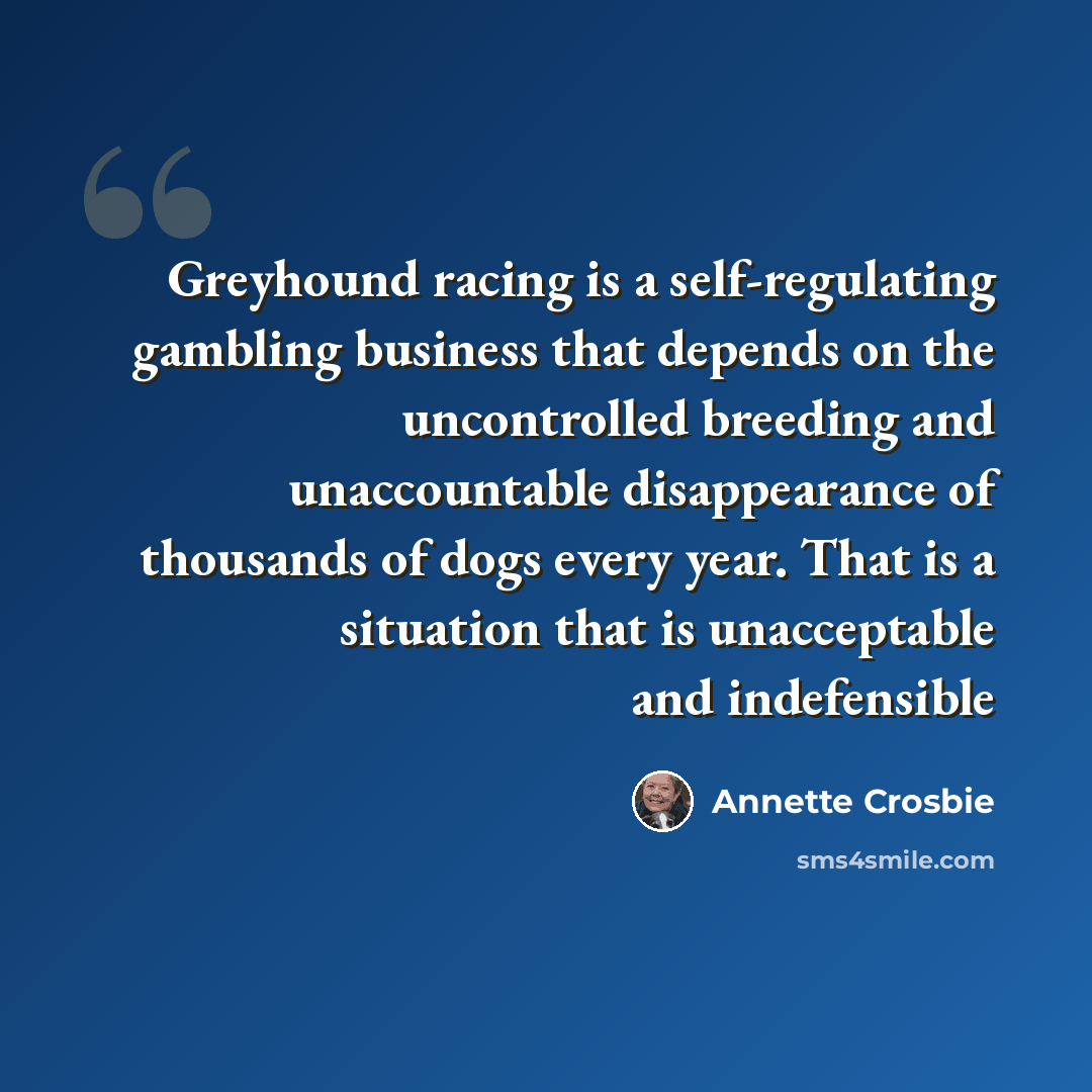 “Greyhound racing is a self-regulating gambling business that depends on the uncontrolled breeding and unaccountable disappearance of thousands of dogs every year. That is a situation that is unacceptable and indefensible” quote by Annette Crosbie