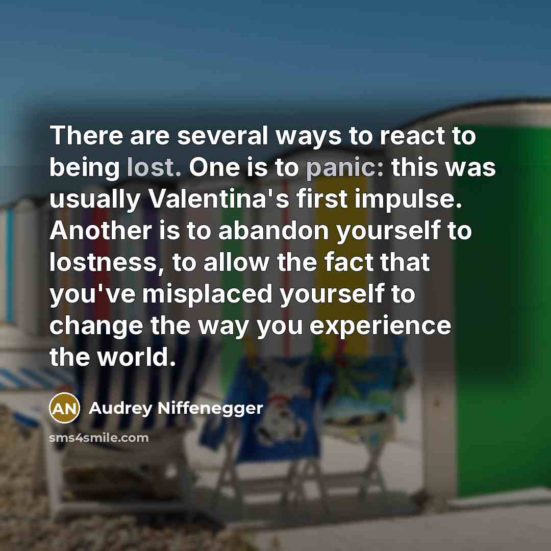 “There are several ways to react to being lost. One is to panic: this was usually Valentina's first impulse. Another is to abandon yourself to lostness, to allow the fact that you've misplaced yourself to change the way you experience the world.” quote by Audrey Niffenegger