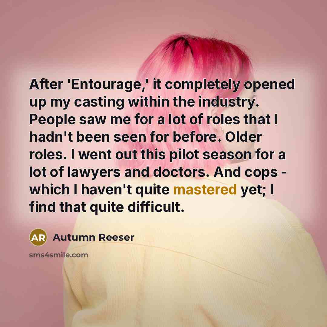“After 'Entourage,' it completely opened up my casting within the industry. People saw me for a lot of roles that I hadn't been seen for before. Older roles. I went out this pilot season for a lot of lawyers and doctors. And cops - which I haven't quite mastered yet; I find that quite difficult.” quote by Autumn Reeser