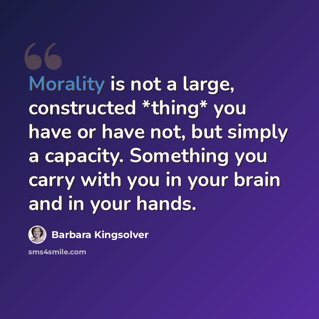 “Morality is not a large, constructed *thing* you have or have not, but simply a capacity. Something you carry with you in your brain and in your hands.” quote by Barbara Kingsolver