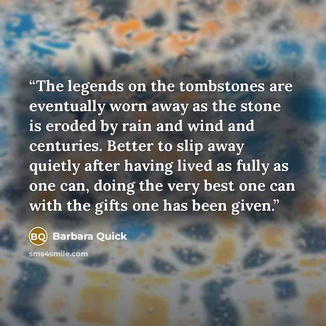 “The legends on the tombstones are eventually worn away as the stone is eroded by rain and wind and centuries. Better to slip away quietly after having lived as fully as one can, doing the very best one can with the gifts one has been given.” quote by Barbara Quick