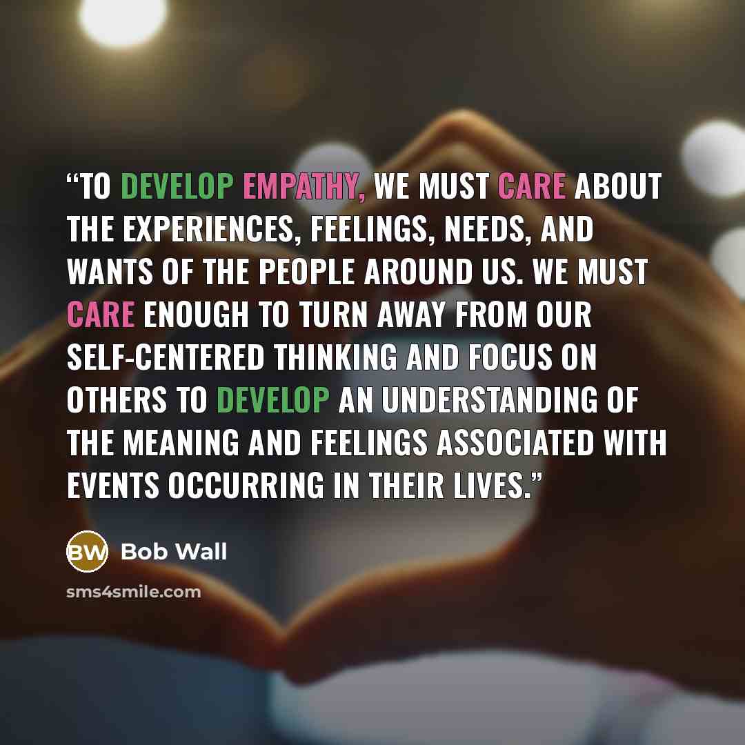 “To develop empathy, we must care about the experiences, feelings, needs, and wants of the people around us. We must care enough to turn away from our self-centered thinking and focus on others to develop an understanding of the meaning and feelings associated with events occurring in their lives.” quote by Bob Wall