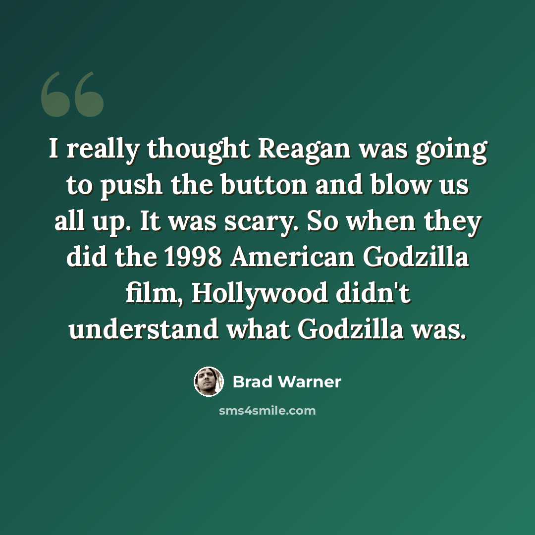 “I really thought Reagan was going to push the button and blow us all up. It was scary. So when they did the 1998 American Godzilla film, Hollywood didn't understand what Godzilla was.” quote by Brad Warner