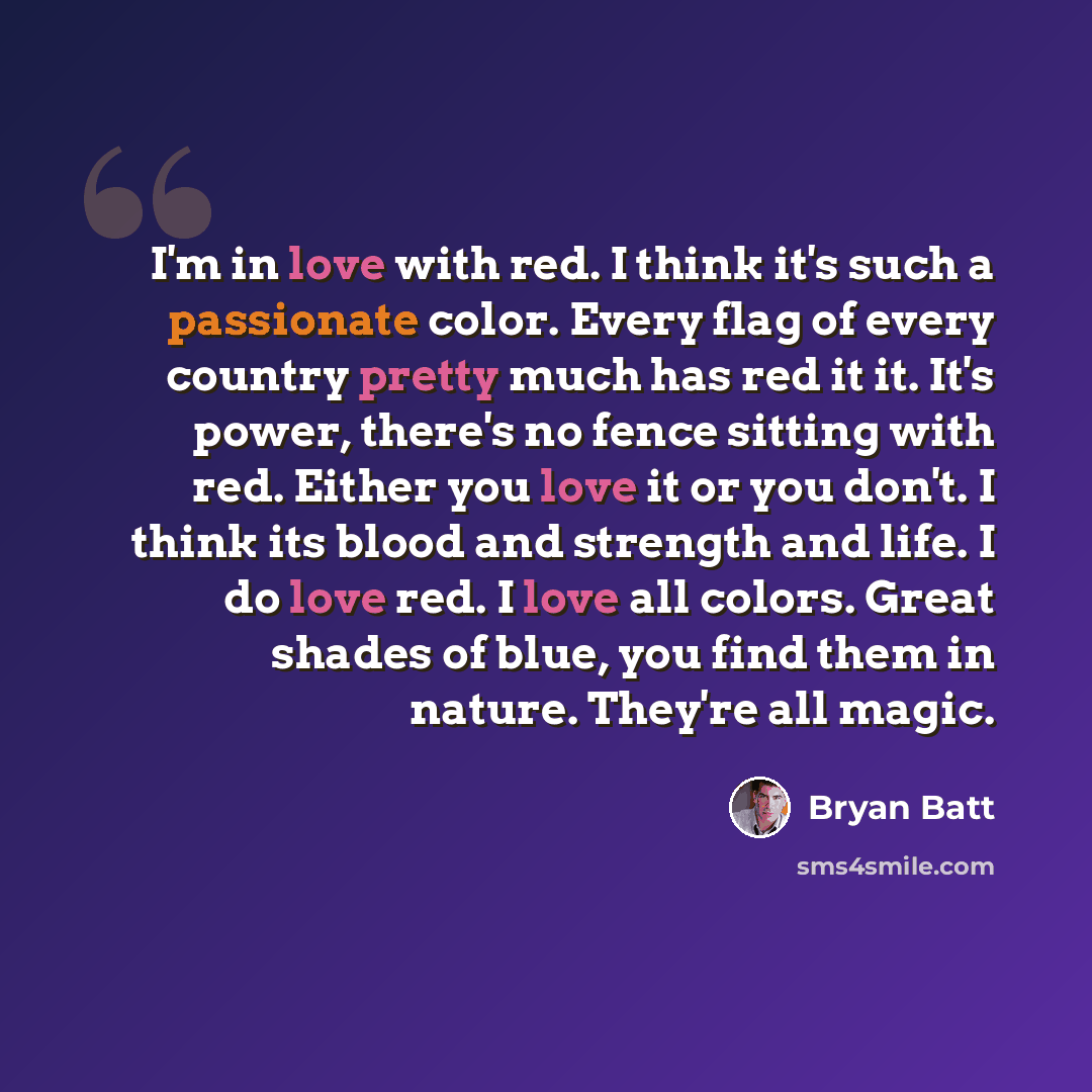 “I'm in love with red. I think it's such a passionate color. Every flag of every country pretty much has red it it. It's power, there's no fence sitting with red. Either you love it or you don't. I think its blood and strength and life. I do love red. I love all colors. Great shades of blue, you…” quote by Bryan Batt