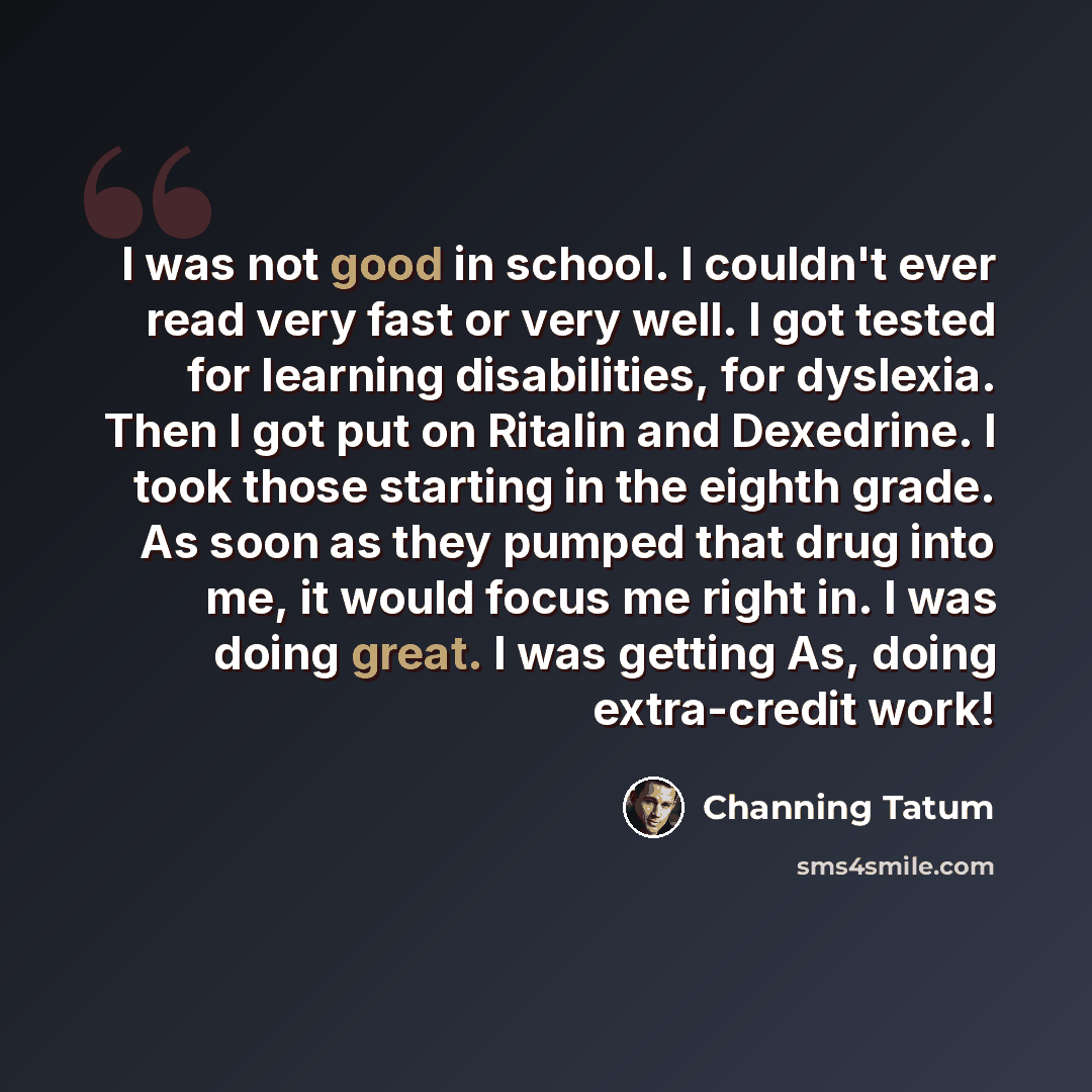 “I was not good in school. I couldn't ever read very fast or very well. I got tested for learning disabilities, for dyslexia. Then I got put on Ritalin and Dexedrine. I took those starting in the eighth grade. As soon as they pumped that drug into me, it would focus me right in. I was doing great…” quote by Channing Tatum