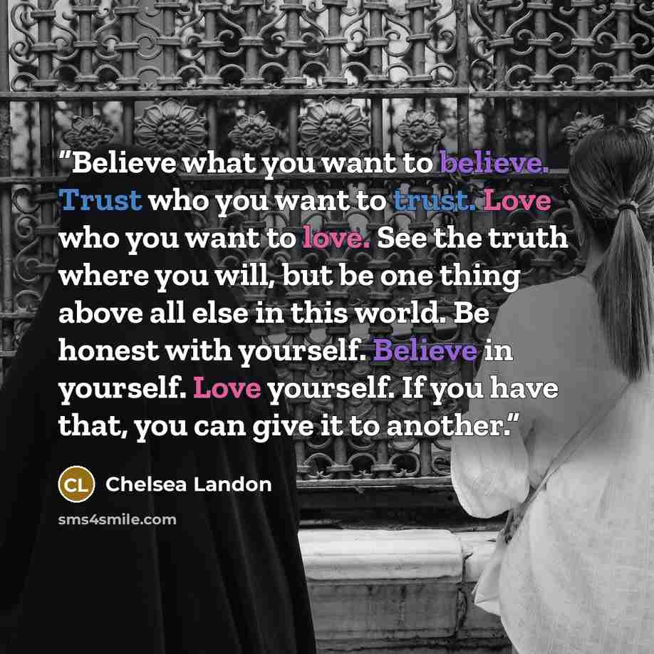 “Believe what you want to believe. Trust who you want to trust. Love who you want to love. See the truth where you will, but be one thing above all else in this world. Be honest with yourself. Believe in yourself. Love yourself. If you have that, you can give it to another.” quote by Chelsea Landon