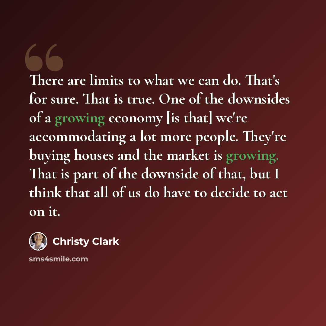 “There are limits to what we can do. That's for sure. That is true. One of the downsides of a growing economy [is that] we're accommodating a lot more people. They're buying houses and the market is growing. That is part of the downside of that, but I think that all of us do have to decide to act…” quote by Christy Clark