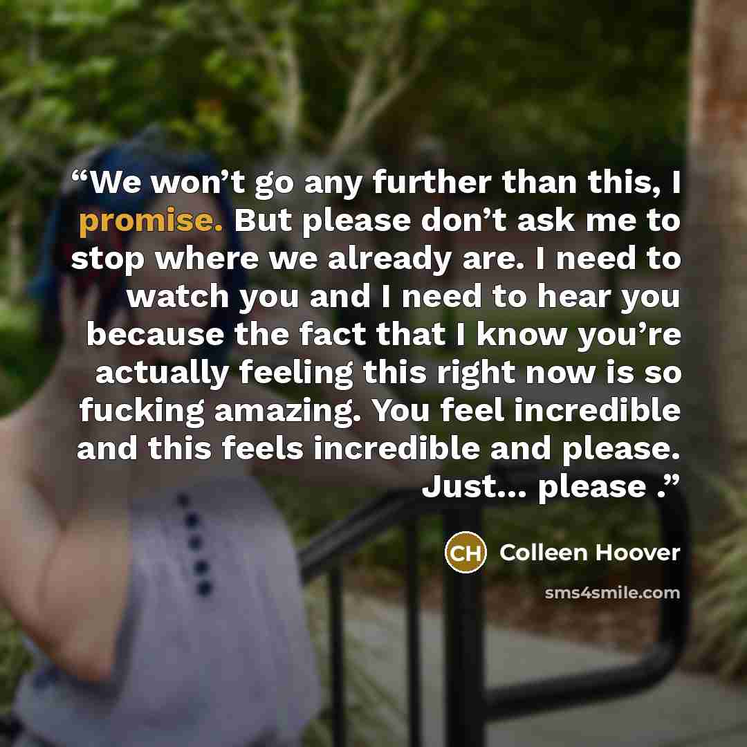 “We won’t go any further than this, I promise. But please don’t ask me to stop where we already are. I need to watch you and I need to hear you because the fact that I know you’re actually feeling this right now is so fucking amazing. You feel incredible and this feels incredible and please. Just……” quote by Colleen Hoover