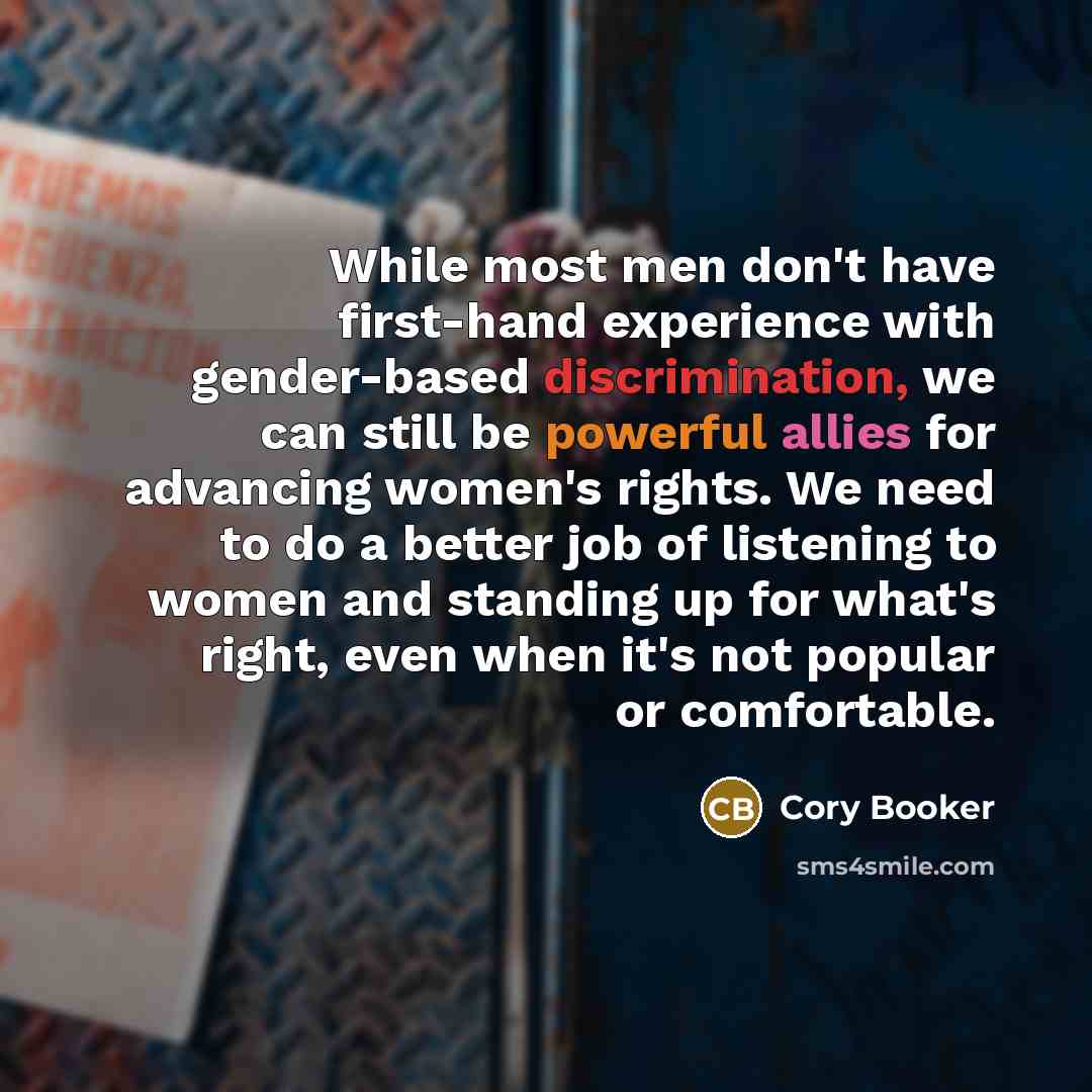 “While most men don't have first-hand experience with gender-based discrimination, we can still be powerful allies for advancing women's rights. We need to do a better job of listening to women and standing up for what's right, even when it's not popular or comfortable.” quote by Cory Booker