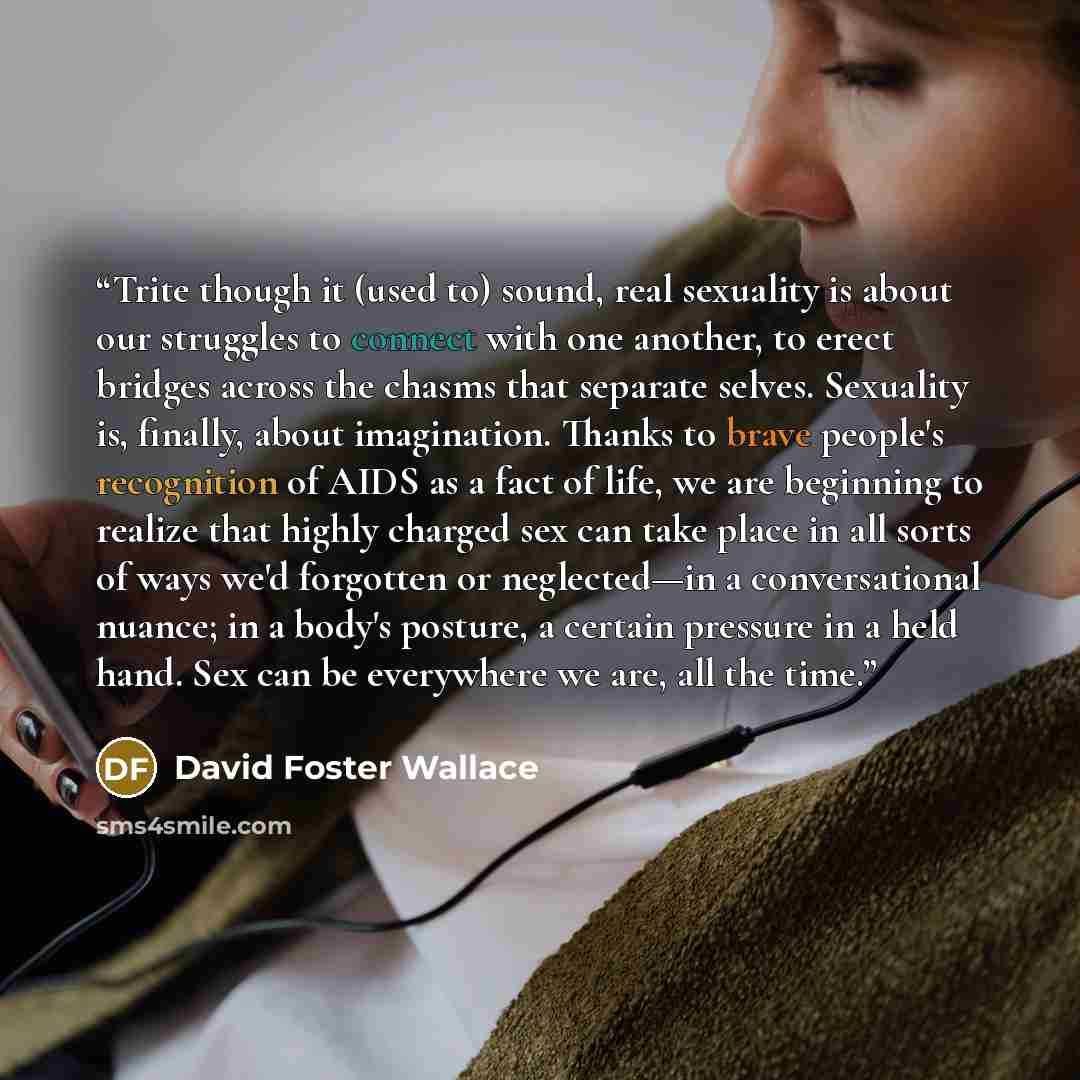 “Trite though it (used to) sound, real sexuality is about our struggles to connect with one another, to erect bridges across the chasms that separate selves. Sexuality is, finally, about imagination. Thanks to brave people's recognition of AIDS as a fact of life, we are beginning to realize that…” quote by David Foster Wallace