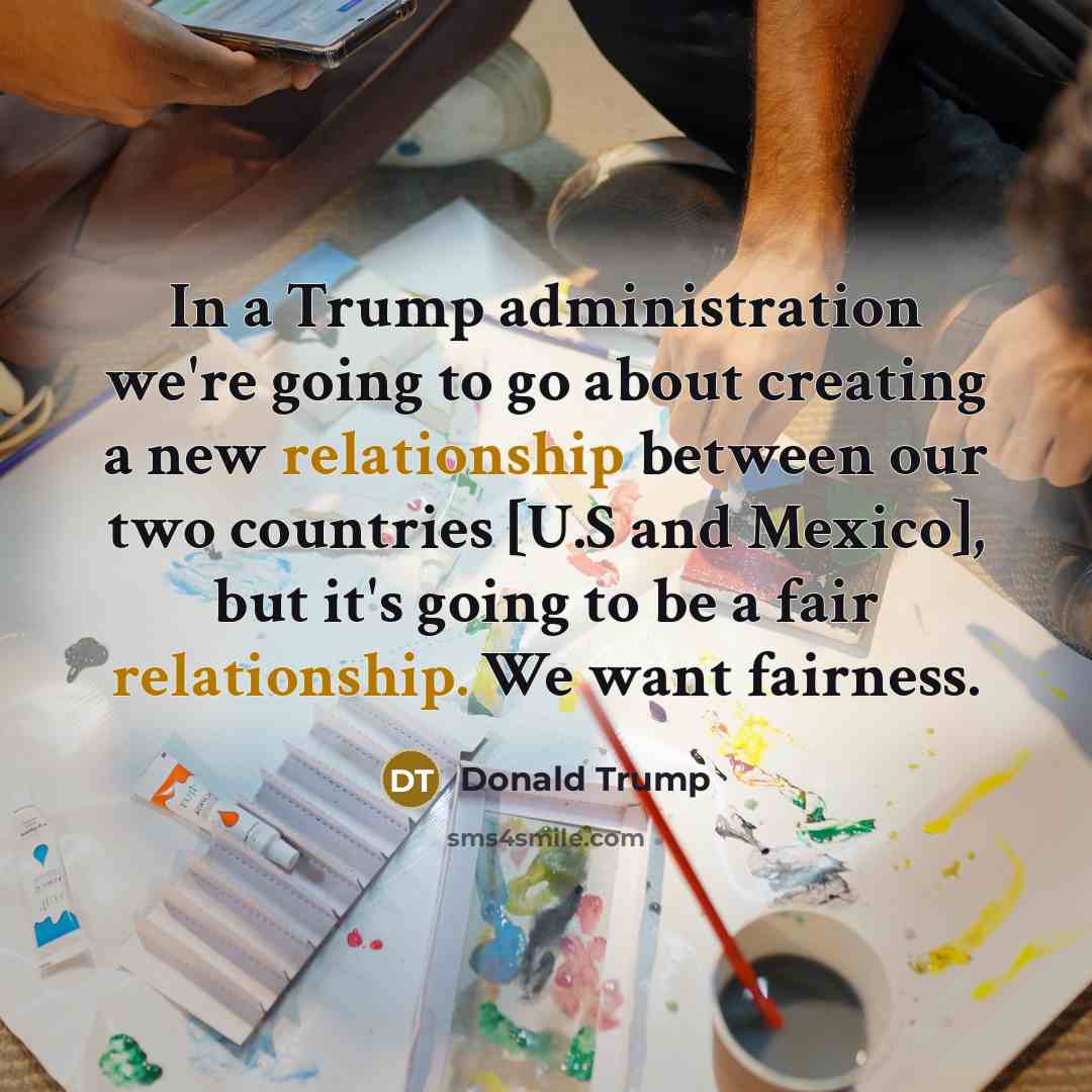 “In a Trump administration we're going to go about creating a new relationship between our two countries [U.S and Mexico], but it's going to be a fair relationship. We want fairness.” quote by Donald Trump