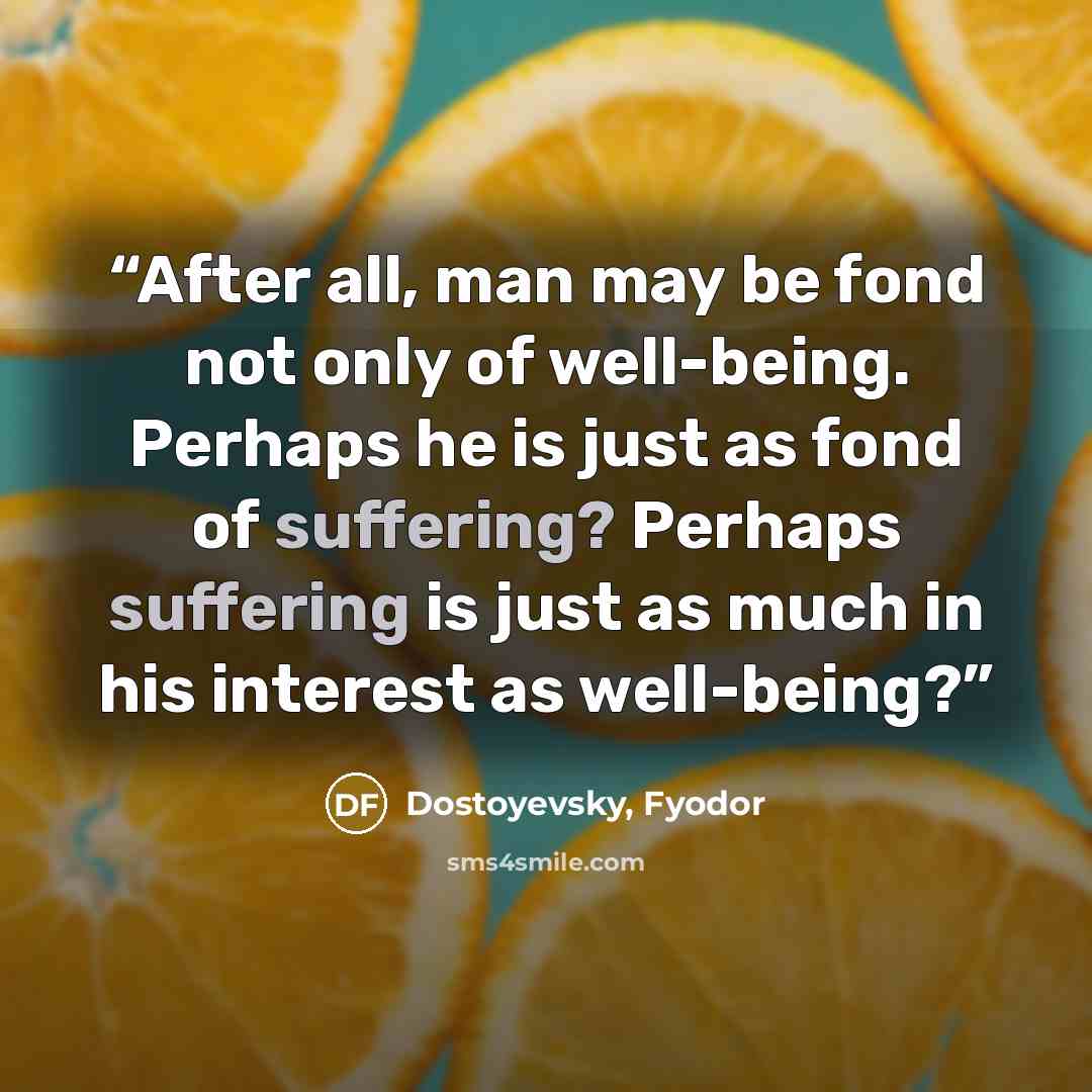 “After all, man may be fond not only of well-being. Perhaps he is just as fond of suffering? Perhaps suffering is just as much in his interest as well-being?” quote by Dostoyevsky, Fyodor