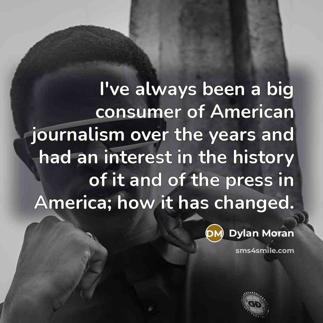 “I've always been a big consumer of American journalism over the years and had an interest in the history of it and of the press in America; how it has changed.” quote by Dylan Moran