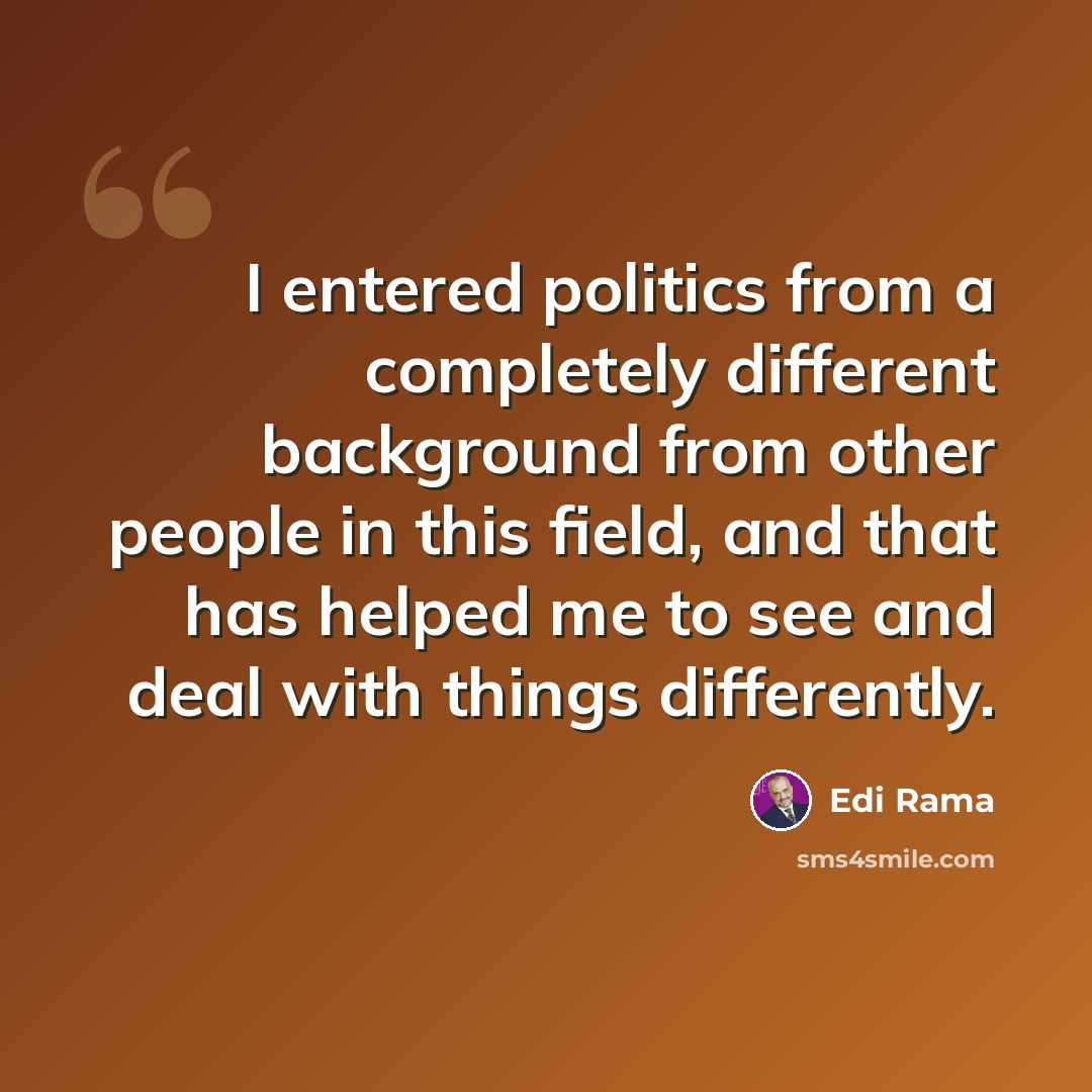 “I entered politics from a completely different background from other people in this field, and that has helped me to see and deal with things differently.” quote by Edi Rama