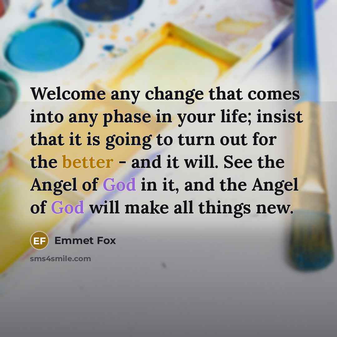“Welcome any change that comes into any phase in your life; insist that it is going to turn out for the better - and it will. See the Angel of God in it, and the Angel of God will make all things new.” quote by Emmet Fox